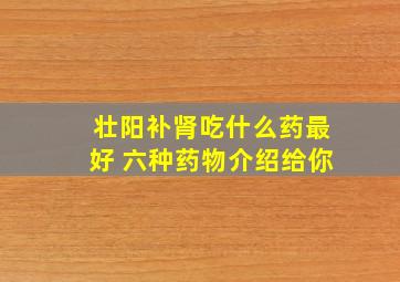 壮阳补肾吃什么药最好 六种药物介绍给你